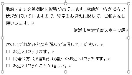 画面：地震により交通機関に影響が出ています。電話がつながらない状況が続いていますので、児童のお迎えに関して、ご報告をお願いします。 清瀬市生涯学習スポーツ課　次のいずれかひとつを選んで返信してください。 □	お迎えに行けます。 □	代理の方（災害時引取者）がお迎えに行きます。 □	お迎えに行くことが難しい。