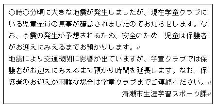 画面：○時○分頃に大きな地震が発生しましたが、現在学童クラブにいる児童全員の無事が確認されましたのでお知らせします。なお、余震の発生が予想されるため、安全のため、児童は保護者がお迎えにみえるまでお預かりします。 地震により交通機関に影響が出ていますが、学童クラブでは保護者がお迎えにみえるまで預かり時間を延長します。なお、保護者のお迎えが困難な場合は学童クラブまでご連絡ください。 清瀬市生涯学習スポーツ課